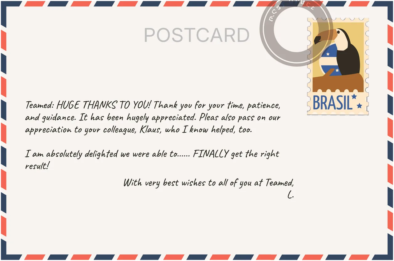 Customer postcard: Teamed: HUGE THANKS TO YOU! Thank you for your time, patience, and guidance. It has been hugely appreciated. Please also pass on our appreciation to your colleague, Klaus, who I know helped, too. I am absolutely delighted we were able to FINALLY get the right result. With very best wishes to all of you at Teamed, L.