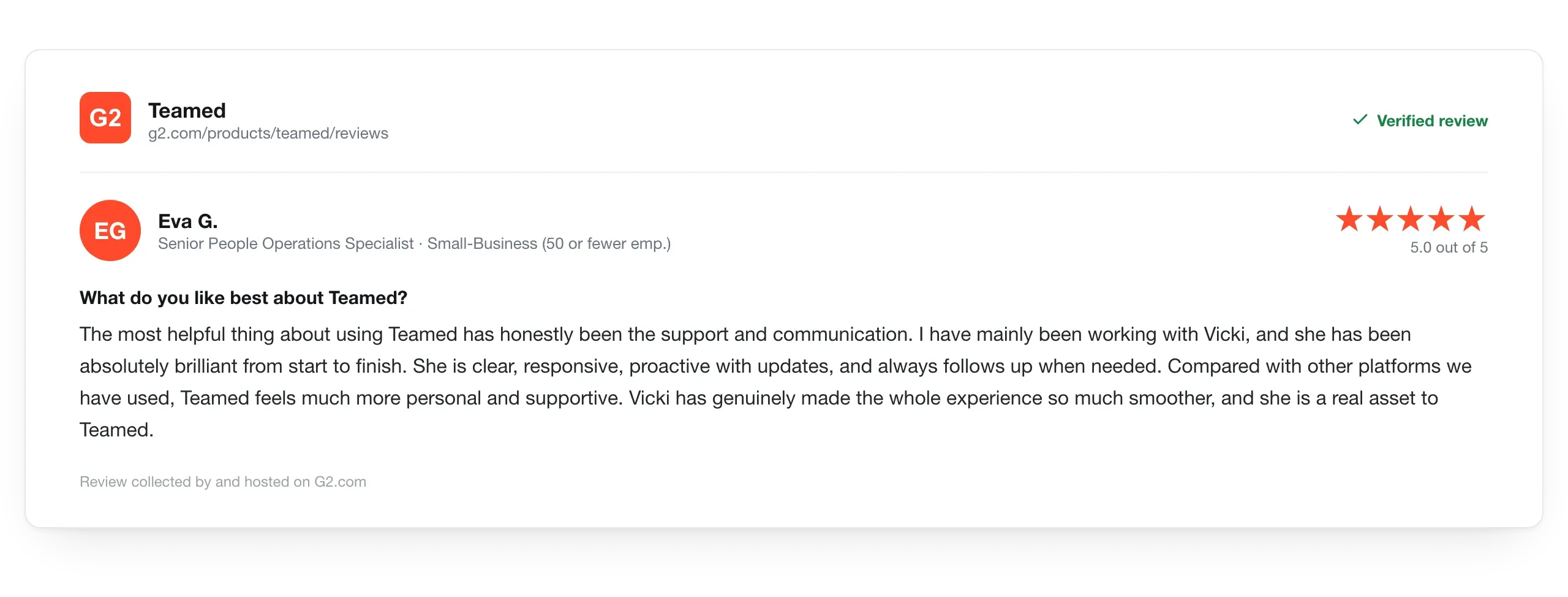 G2 review, 5 out of 5 stars from Eva G., Senior People Operations Specialist: The most helpful thing about using Teamed has been the support and communication. I have mainly been working with Vicki, and she has been absolutely brilliant from start to finish. Compared with other platforms we have used, Teamed feels much more personal and supportive. Vicki is a real asset to Teamed.